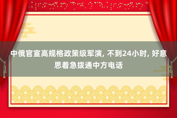 中俄官宣高规格政策级军演, 不到24小时, 好意思着急拨通中方电话