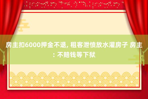 房主扣6000押金不退, 租客泄愤放水灌房子 房主: 不赔钱等下狱