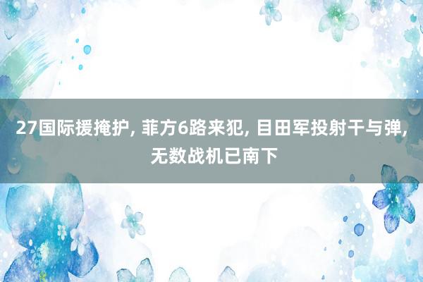 27国际援掩护, 菲方6路来犯, 目田军投射干与弹, 无数战机已南下