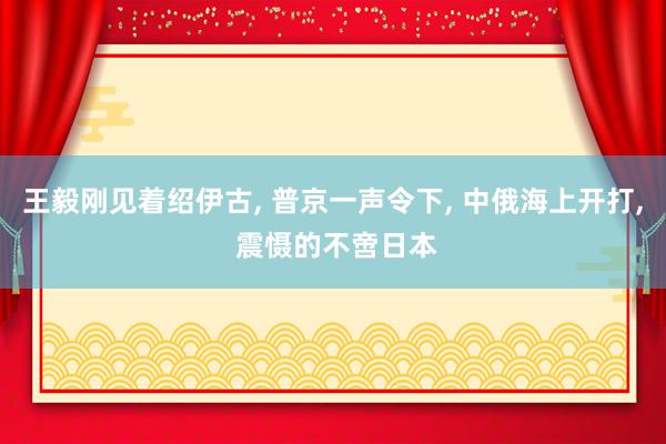 王毅刚见着绍伊古, 普京一声令下, 中俄海上开打, 震慑的不啻日本