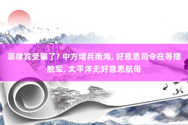 菲律宾受骗了? 中方增兵南海, 好意思司令在等摆脱军, 太平洋无好意思航母