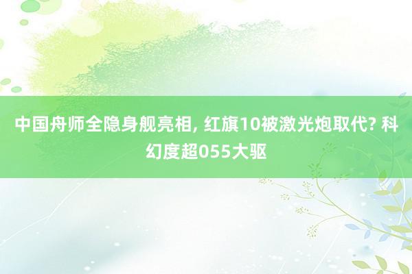 中国舟师全隐身舰亮相, 红旗10被激光炮取代? 科幻度超055大驱