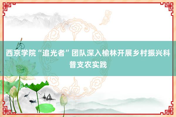 西京学院“追光者”团队深入榆林开展乡村振兴科普支农实践