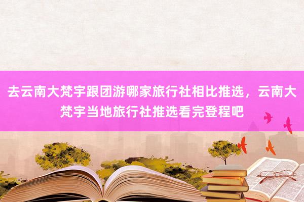 去云南大梵宇跟团游哪家旅行社相比推选，云南大梵宇当地旅行社推选看完登程吧