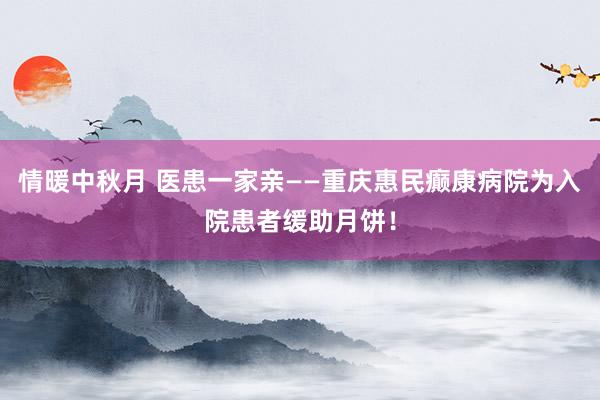 情暖中秋月 医患一家亲——重庆惠民癫康病院为入院患者缓助月饼！