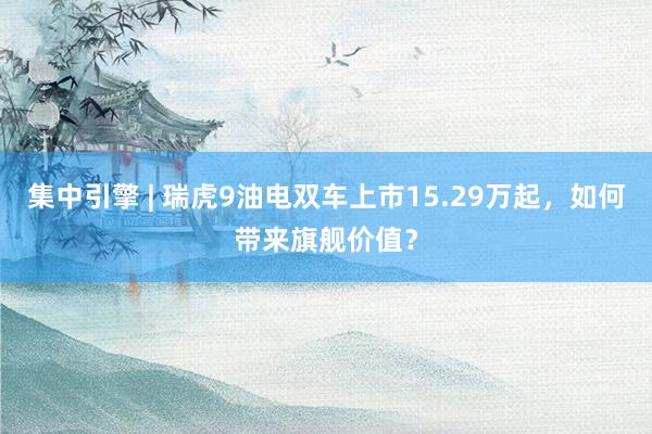 集中引擎 | 瑞虎9油电双车上市15.29万起，如何带来旗舰价值？