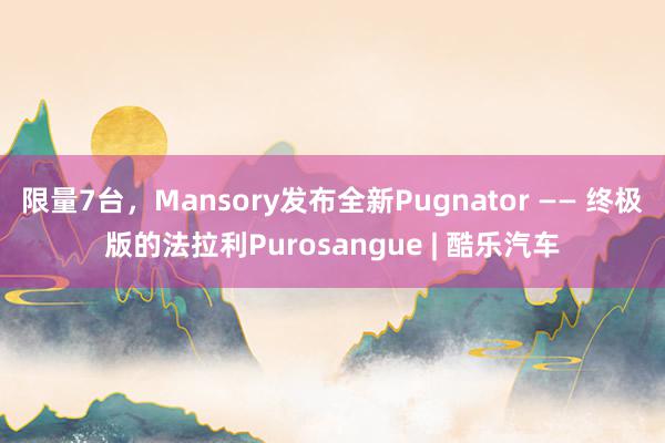 限量7台，Mansory发布全新Pugnator —— 终极版的法拉利Purosangue | 酷乐汽车