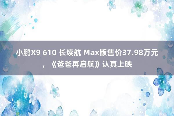 小鹏X9 610 长续航 Max版售价37.98万元，《爸爸再启航》认真上映