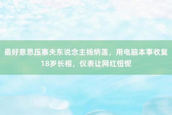 最好意思压寨夫东说念主杨炳莲，用电脑本事收复18岁长相，仪表让网红忸怩