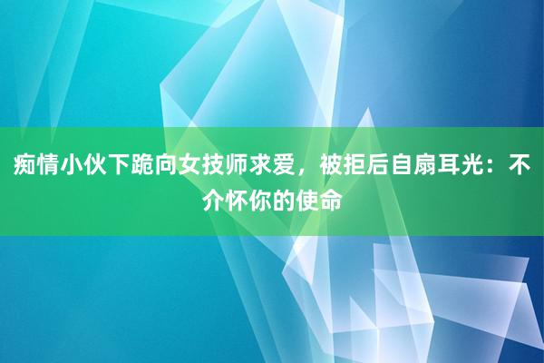 痴情小伙下跪向女技师求爱，被拒后自扇耳光：不介怀你的使命