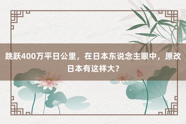 跳跃400万平日公里，在日本东说念主眼中，原改日本有这样大？