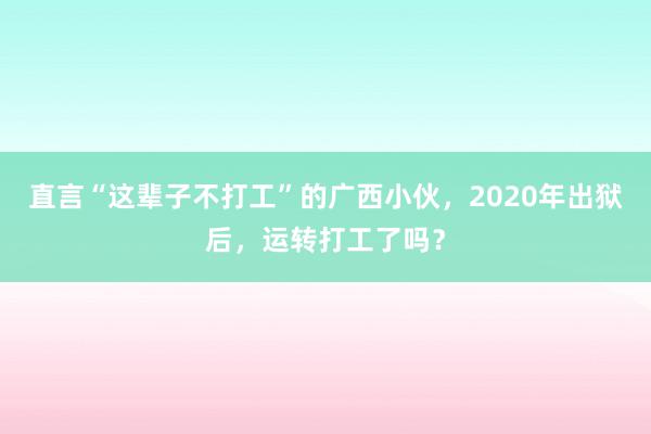 直言“这辈子不打工”的广西小伙，2020年出狱后，运转打工了吗？