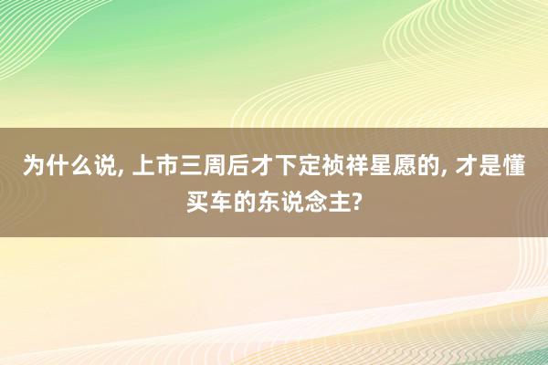 为什么说, 上市三周后才下定祯祥星愿的, 才是懂买车的东说念主?