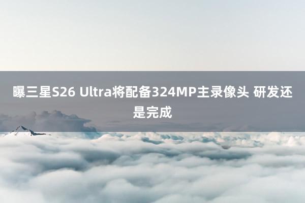 曝三星S26 Ultra将配备324MP主录像头 研发还是完成