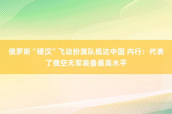 俄罗斯“硬汉”飞动扮演队抵达中国 内行：代表了俄空天军装备最高水平