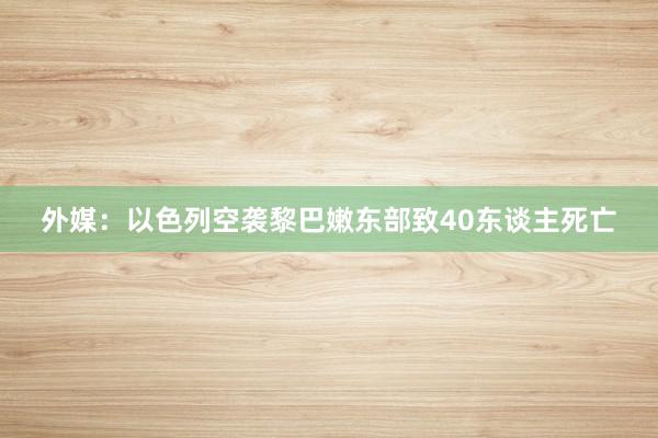 外媒：以色列空袭黎巴嫩东部致40东谈主死亡