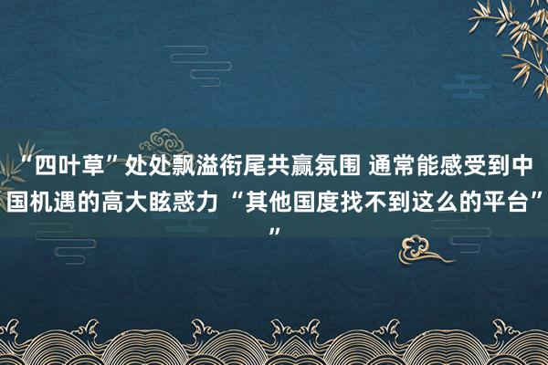 “四叶草”处处飘溢衔尾共赢氛围 通常能感受到中国机遇的高大眩惑力 “其他国度找不到这么的平台”