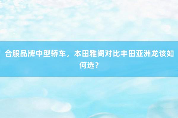 合股品牌中型轿车，本田雅阁对比丰田亚洲龙该如何选？