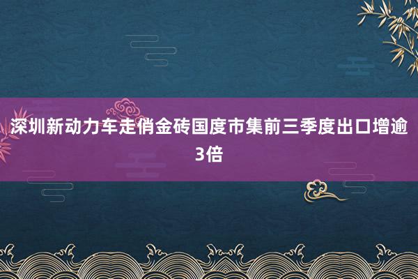 深圳新动力车走俏金砖国度市集前三季度出口增逾3倍