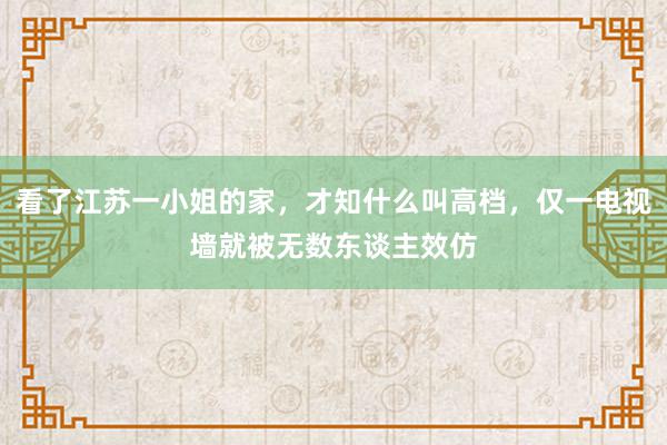 看了江苏一小姐的家，才知什么叫高档，仅一电视墙就被无数东谈主效仿