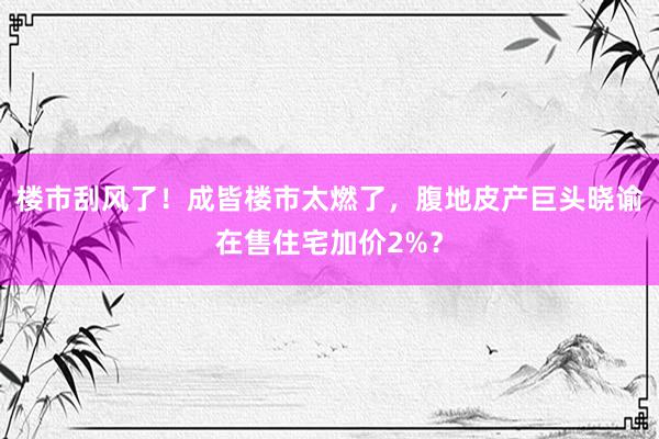 楼市刮风了！成皆楼市太燃了，腹地皮产巨头晓谕在售住宅加价2%？