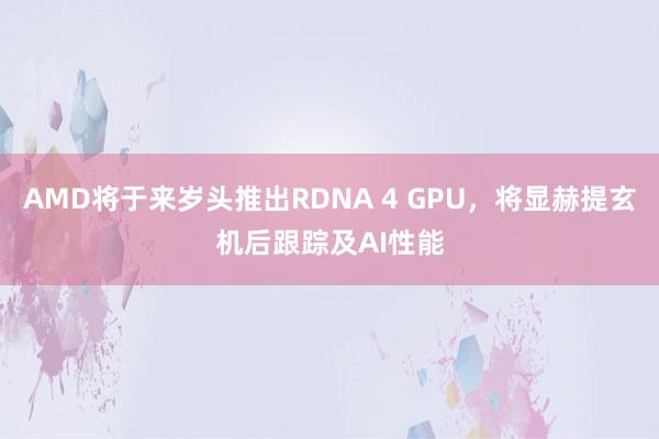 AMD将于来岁头推出RDNA 4 GPU，将显赫提玄机后跟踪及AI性能