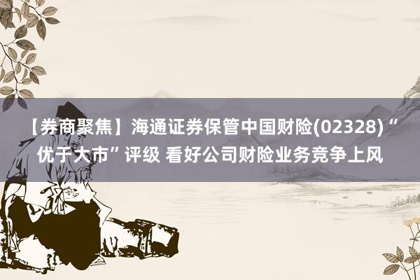 【券商聚焦】海通证券保管中国财险(02328)“优于大市”评级 看好公司财险业务竞争上风