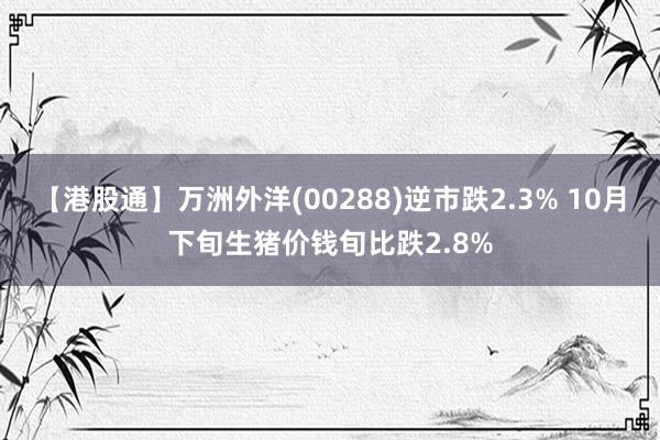 【港股通】万洲外洋(00288)逆市跌2.3% 10月下旬生猪价钱旬比跌2.8%