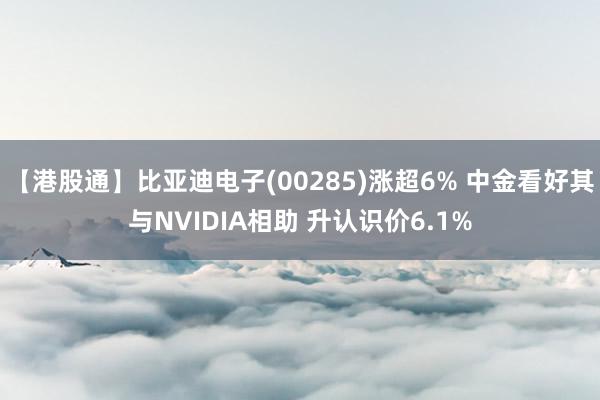 【港股通】比亚迪电子(00285)涨超6% 中金看好其与NVIDIA相助 升认识价6.1%